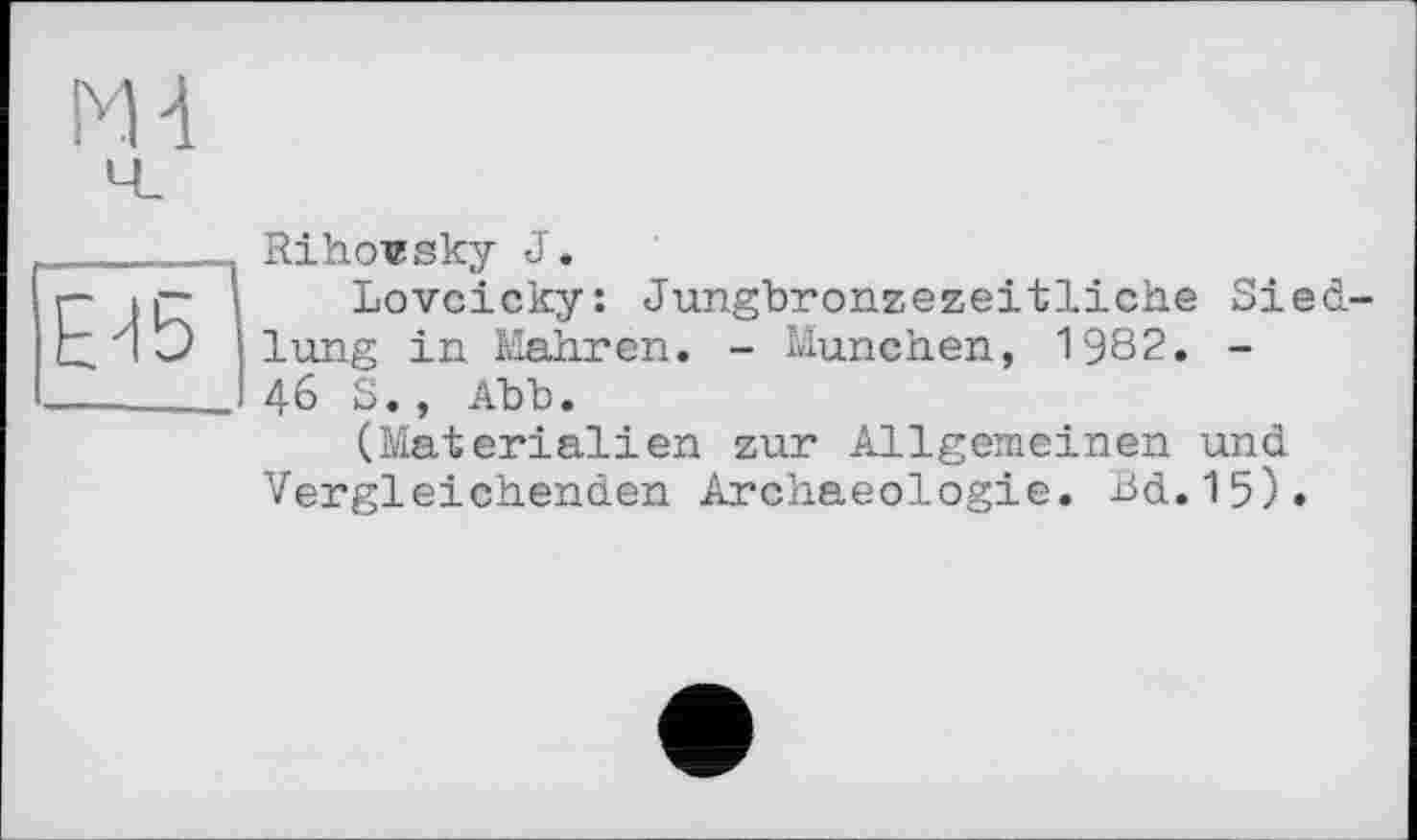 ﻿МН
£15
Rihovsky J.
Lovcicky: Jungbronzezeitliche Siedlung in Mahren. - München, 1982. -46 S., Abb.
(Materialien zur Allgemeinen und Vergleichenden Archaeologie. Bd.15).